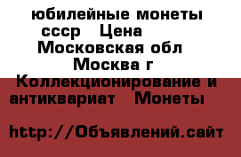 юбилейные монеты ссср › Цена ­ 100 - Московская обл., Москва г. Коллекционирование и антиквариат » Монеты   